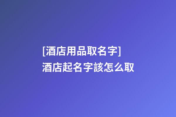 [酒店用品取名字]酒店起名字該怎么取